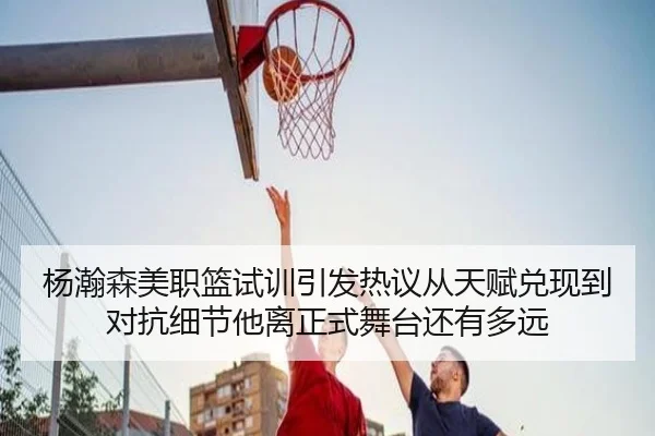 杨瀚森美职篮试训引发热议从天赋兑现到对抗细节他离正式舞台还有多远